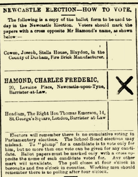 A newspaper clipping from the Newcastle journal titled Newcastle election - How to vote. It reads: 'The following is a copy of the ballot form to be used today in the Newcastle Elections. Voters should mark the papers with a cross opposite Mr Hamond's name, as shown below.' Underneath this are three names, Joseph Cowen, Charles Frederic Hamond and the Right Hon Thomas Emerson Headlam, with an X next to Hamond's name. Underneath this it reads: 'Electors will remember there is no cumulative voting in Parliamentary elections. The School-Board elections my mislead. To "plump" for a candidate is to vote only for him, but no more than one vote can be given for any candidate. Ballot papers must be marked only with a cross opposite the name of each candidate voted for. Any other mark will invalidate. The poll closes at four o'clock in borongta and five o'clock in counties. Working man should there is no polling after four o'clock.'