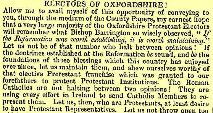 An extract of text titled 'Electors of Oxfordshire!'. On a light yellow background, it reads 'Allow me to avail myself of this opportunity of conveying to you, through the medium of the County Papers, my earnest hope that a very large majority of the Oxfordshire Protestant Electors will remember what Bishop Barrington so wisely observed, "If the Reformation was worth establishing, it is worth maintaining." Let us not be of that number who halt between opinions! If the doctrines established at the Reformation be sound, and be the foundations of those blessings which this country has enjoyed ever since, let us maintain them, and shew ourselves worthy of that elective Protestant franchise which was granted to our forefathers to protect Protestant Institutions, The Roman Catholics are not halting between two opinions! They are using every effort in Ireland to send Catholic Members to represent them. Let us, who are Protestants, at least desire to have Protestant Representatives. Let us not throw open too..."
